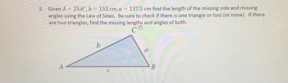 3. Given A = 25.6°, b = 153 cm, a = 137.5 cm find the length of the missing side and missing
angles using the Law of Sines. Be sure to check if there is one triangle or two (or none). If there
are two triangles, find the missing lengths and angles of both.
%3D
b.
a
A
C
