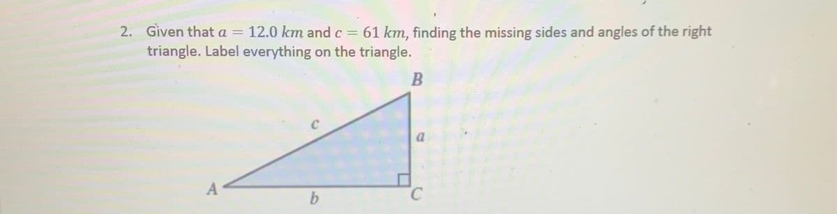 2. Given that a = 12.0 km and c = 61 km, finding the missing sides and angles of the right
triangle. Label everything on the triangle.
A
