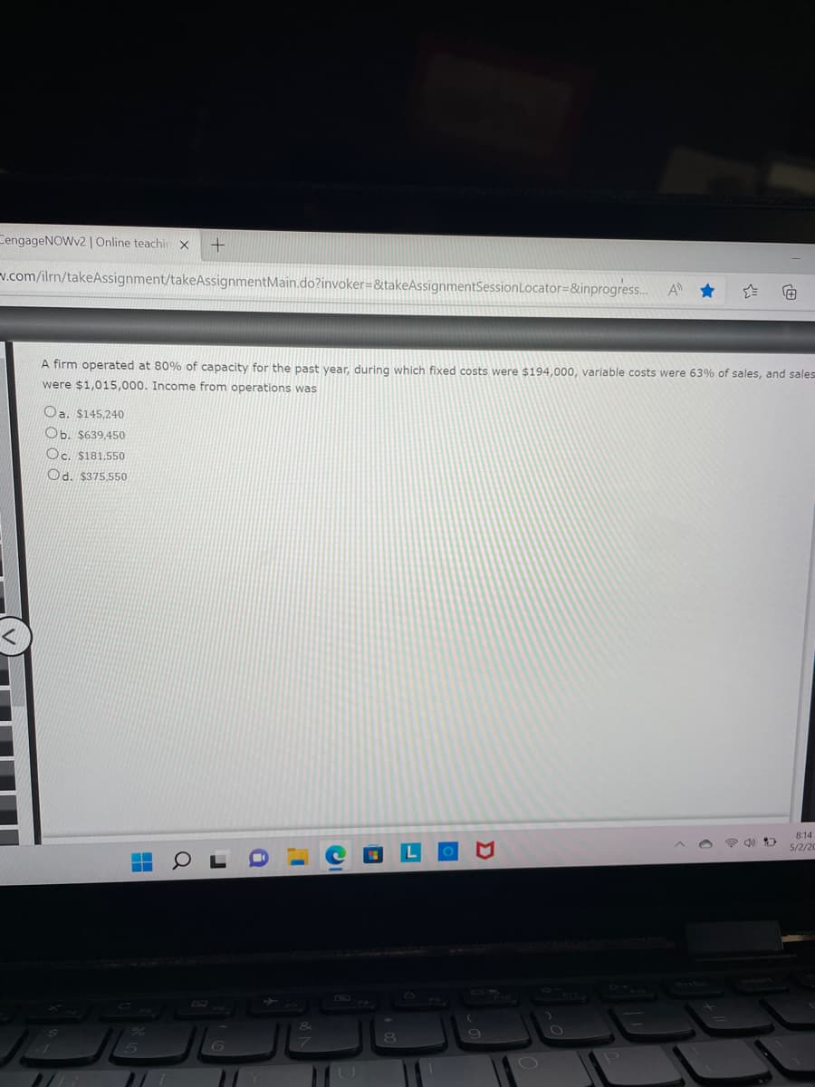 CengageNOWv2 | Online teachin x +
v.com/ilrn/takeAssignment/takeAssignmentMain.do?invoker=&takeAssignmentSessionLocator=&inprogress...
A firm operated at 80% of capacity for the past year, during which fixed costs were $194,000, variable costs were 63% of sales, and sales
were $1,015,000. Income from operations was
Oa. 5145,240
Ob. 5639,450
Oc. 5181,550
Od. 5375,550
8:14
5/2/20
▬▬
غال الشات
لا
O