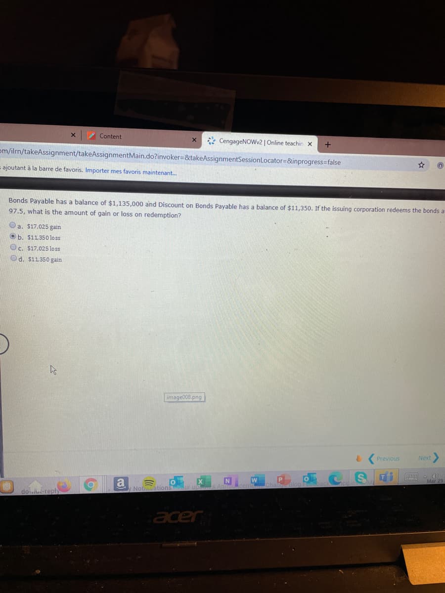 Content
* CengageNOWv2 | Online teachin x
+
om/ilrn/takeAssignment/takeAssignmentMain.do?invoker=&takeAssignmentSessionLocator=&inprogress=false
s ajoutant à la barre de favoris. Importer mes favoris maintenant.
Bonds Payable has a balance of $1,135,000 and Discount on Bonds Payable has a balance of $11,350. If the issuing corporation redeems the bonds a
97.5, what is the amount of gain or loss on redemption?
Oa. $17,025 gain
Ob. $11.350 loss
Oc. $17,025 lo ss
Od. $11350 gain
image008,png
Previous
Next
N
W
Mar 25
a
Noti.ations
doletereply
acer
