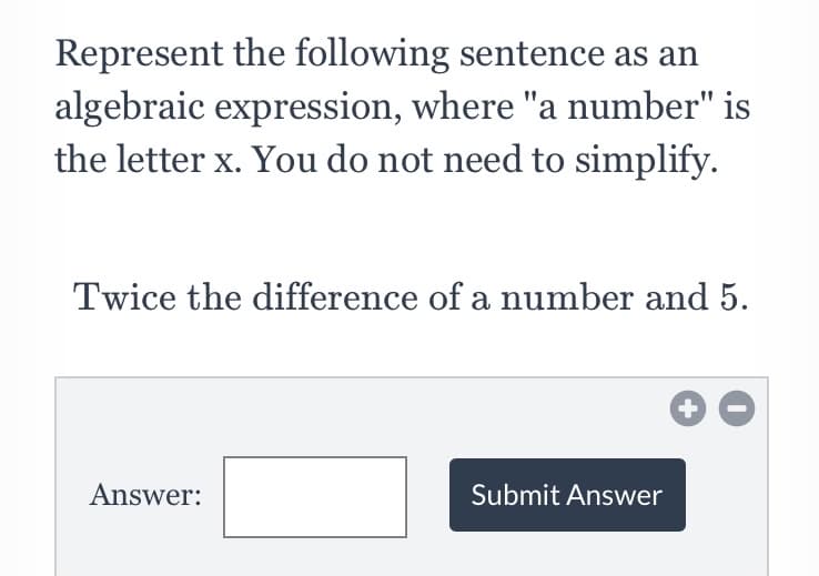Represent the following sentence as an
algebraic expression, where "a number" is
the letter x. You do not need to simplify.
Twice the difference of a number and 5.
Answer:
Submit Answer
