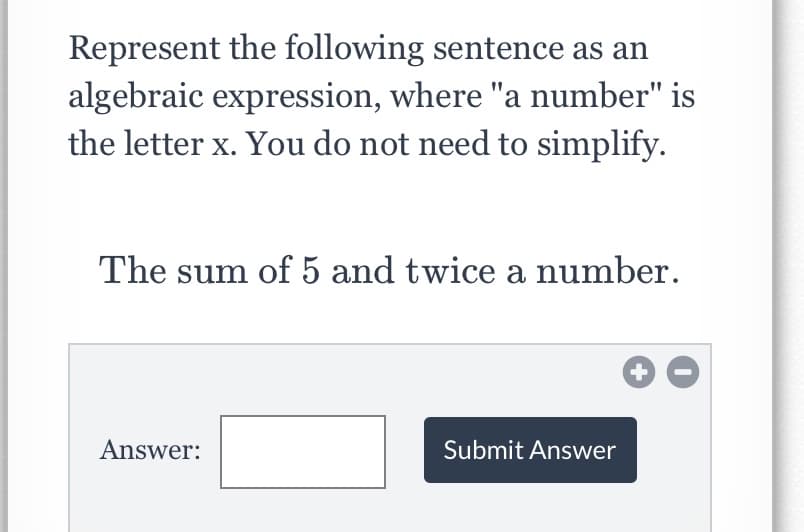 Represent the following sentence as an
algebraic expression, where "a number" is
the letter x. You do not need to simplify.
The sum of 5 and twice a number.
Answer:
Submit Answer
