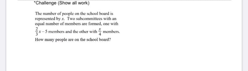 *Challenge (Show all work)
The number of people on the school board is
represented by x. Two subcommittees with an
equal number of members are formed, one with
x-5 members and the other with members.
How many people are on the school board?
