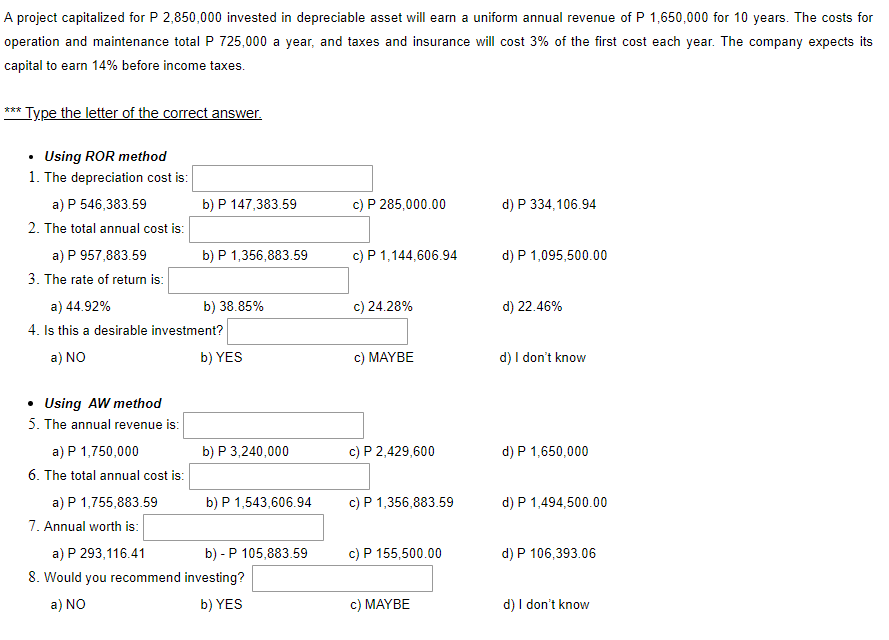 A project capitalized for P 2,850,000 invested in depreciable asset will earn a uniform annual revenue of P 1,650,000 for 10 years. The costs for
operation and maintenance total P 725,000 a year, and taxes and insurance will cost 3% of the first cost each year. The company expects its
capital to earn 14% before income taxes.
*** Type the letter of the correct answer.
Using ROR method
1. The depreciation cost is:
a) P 546,383.59
2. The total annual cost is:
a) P 957,883.59
3. The rate of return is:
• Using AW method
5. The annual revenue is:
a) 44.92%
4. Is this a desirable investment?
a) NO
b) YES
a) P 1,750,000
6. The total annual cost is:
a) P 1,755,883.59
7. Annual worth is:
b) P 147,383.59
a) P 293,116.41
8. Would you recommend
a) NO
b) P 1,356,883.59
b) 38.85%
b) P 3,240,000
b) P 1,543,606.94
b) - P 105,883.59
investing?
b) YES
c) P 285,000.00
c) P 1,144,606.94
c) 24.28%
c) MAYBE
c) P 2,429,600
c) P 1,356,883.59
c) P 155,500.00
c) MAYBE
d) P 334,106.94
d) P 1,095,500.00
d) 22.46%
d) I don't know
d) P 1,650,000
d) P 1,494,500.00
d) P 106,393.06
d) I don't know