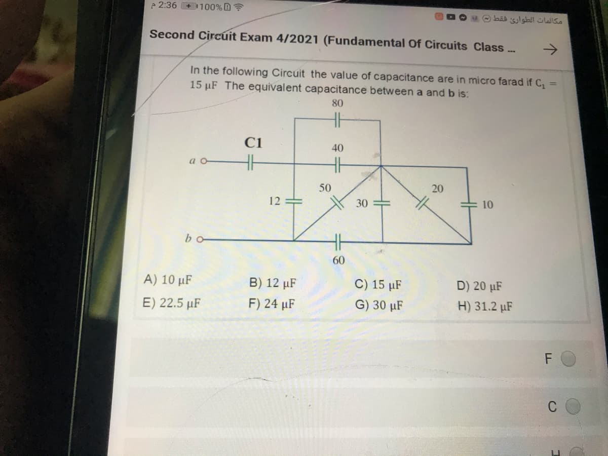 e 2:36 +1100% D?
مكالمات الطوارئ فقط )(
Second Circúit Exam 4/2021 (Fundamental Of Circuits Class...
->
In the following Circuit the value of capacitance are in micro farad if C,
15 µF The equivalent capacitance between a and b is:
%3D
80
H
C1
40
a o
H
50
20
12
30
10
bo
60
A) 10 µF
B) 12 µF
C) 15 µF
D) 20 µF
E) 22.5 µF
F) 24 µF
G) 30 µF
H) 31.2 µF

