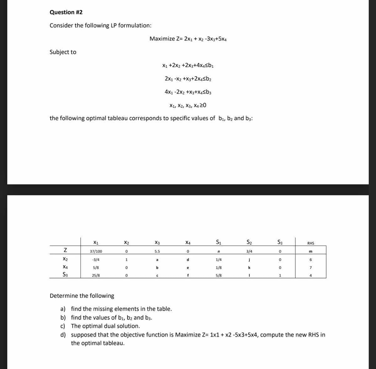 Question #2
Consider the following LP formulation:
Maximize Z= 2x1 + X2 -3x3+5x4
Subject to
X1 +2x2 +2x3+4x4Sb1
2x1 -X2 +X3+2x4<b2
4x1 -2x2 +X3+X4sb3
X1, Ха, Хз, Ха 20
the following optimal tableau corresponds to specific values of b1, b2 and b3:
X1
X2
X3
X4
S1
S2
S3
RHS
37/100
5.5
3/4
X2
-3/4
d
1/4
j
6
a
X4
5/8
b.
1/8
k
7
e
S3
25/8
5/8
Determine the following
a) find the missing elements in the table.
b) find the values of b1, b2 and b3.
c) The optimal dual solution.
d) supposed that the objective function is Maximize Z= 1x1 + x2 -5x3+5x4, compute the new RHS in
the optimal tableau.
