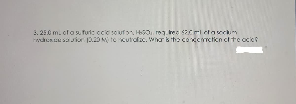 3. 25.0 mL of a sulfuric acid solution, H2SO4, required 62.0 mL of a sodium
hydroxide solution (0.20 M) to neutralize. What is the concentration of the acid?
