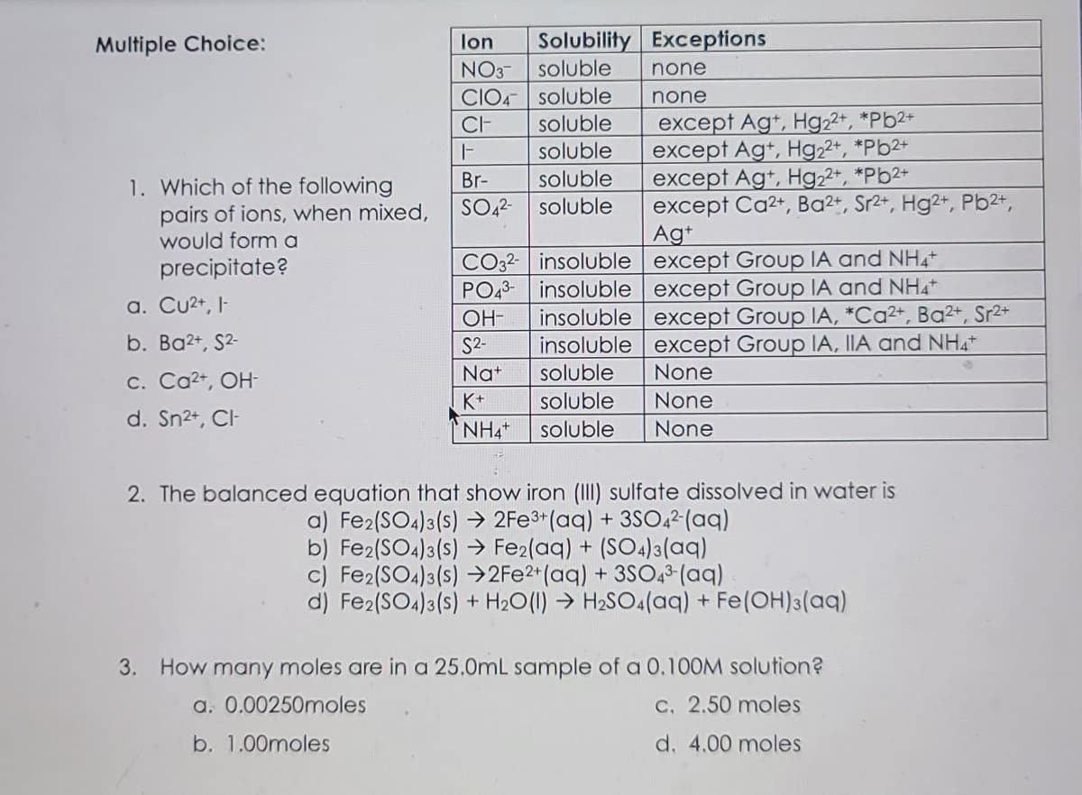 Multiple Choice:
lon
Solubility Exceptions
NO3-
soluble
none
CIO4- soluble
soluble
soluble
none
except Agt, Hg22+, *Pb2+
except Ag+, Hg22+, *Pb2+
except Ag+, Hg22*, *Pb2+
except Ca2+, Ba²+, Sr2+, Hg2+, Pb2+,
CI-
Br-
SO,2-
soluble
1. Which of the following
pairs of ions, when mixed,
would form a
precipitate?
soluble
Ag+
CO32- insoluble except Group IA and NH4
insoluble except Group IA and NH4
insoluble except Group IA, *Ca²+, Ba²+, Sr2+
insoluble except Group IA, IIA and NH4+
PO43-
a. Cu2+, I-
OH-
b. Ba2+, S2-
S2-
Nat
soluble
None
c. Ca2+, OH-
K+
soluble
None
d. Sn2+, CI
NH4
soluble
None
2. The balanced equation that show iron (III) sulfate dissolved in water is
a) Fe2(SO4)3(s) → 2FE3*(aq) + 3SO,²(aq)
b) Fe2(SO4)3(s) → Fe2(aq) + (SO4)3(aq)
c) Fe2(SO4)3(s) →2F22*(aq) + 3SO,3 (aq)
d) Fe2(SO4)3(s) + H20(1) → H2SO4(aq) + Fe(OH)3(aq)
3. How many moles are in a 25.0mL sample of a 0,10OM solution?
a. 0.00250moles
C. 2.50 moles
b. 1.00moles
d. 4.00 moles
