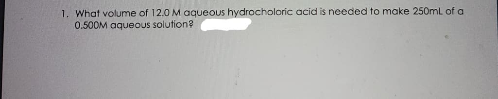 1. What volume of 12.0 M aqueous hydrocholoric acid is needed to make 250mL of a
0.500M aqueous solution?
