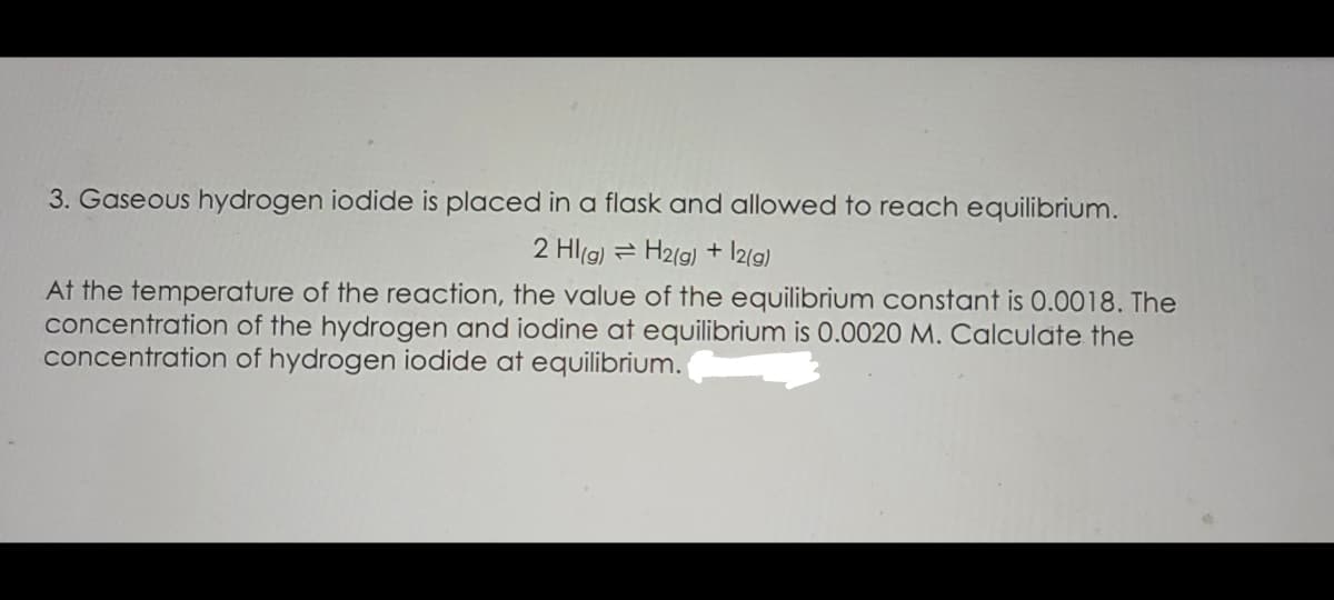 3. Gaseous hydrogen iodide is placed in a flask and allowed to reach equilibrium.
2 Hl(g) = H2(g) + I2(9)
At the temperature of the reaction, the value of the equilibrium constant is 0.0018. The
concentration of the hydrogen and iodine at equilibrium is 0.0020 M. Calculate the
concentration of hydrogen iodide at equilibrium.
