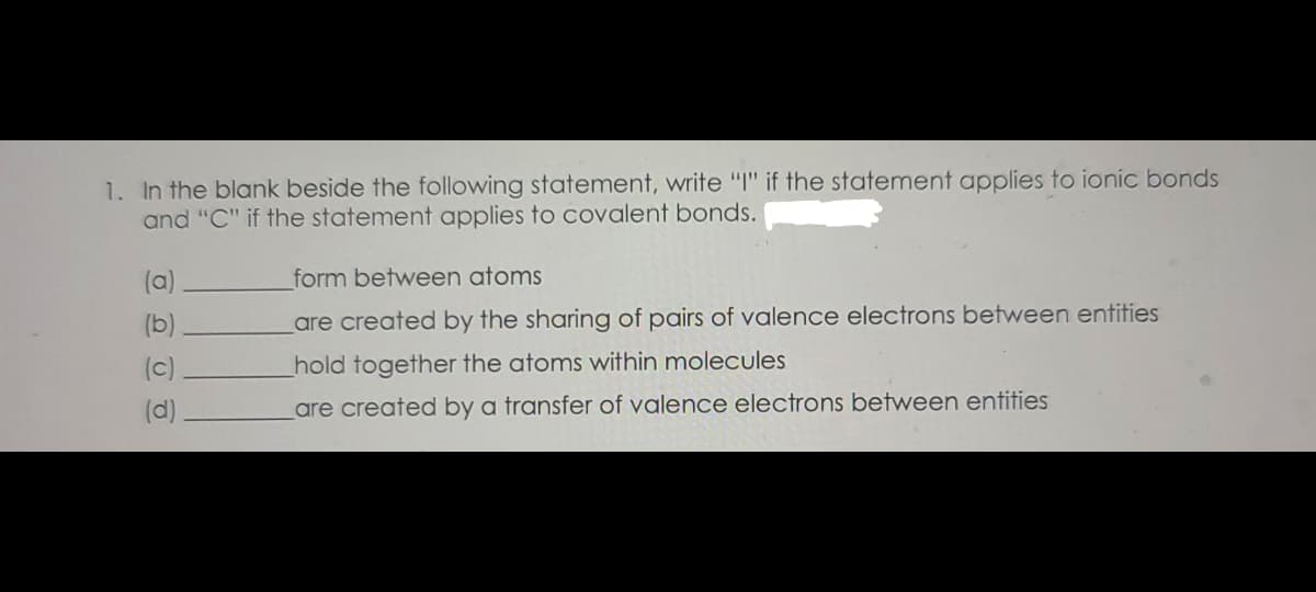 1. In the blank beside the following statement, write "" if the statement applies to ionic bonds
and "C" if the statement applies to covalent bonds.
(a)
form between atoms
(b)
are created by the sharing of pairs of valence electrons between entities
(c)
hold together the atoms within molecules
(d)
are created by a transfer of valence electrons between entities
