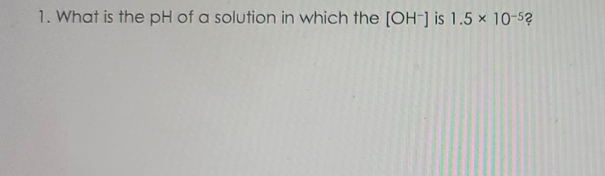 1. What is the pH of a solution in which the [OH-] is 1.5 x 10-52
