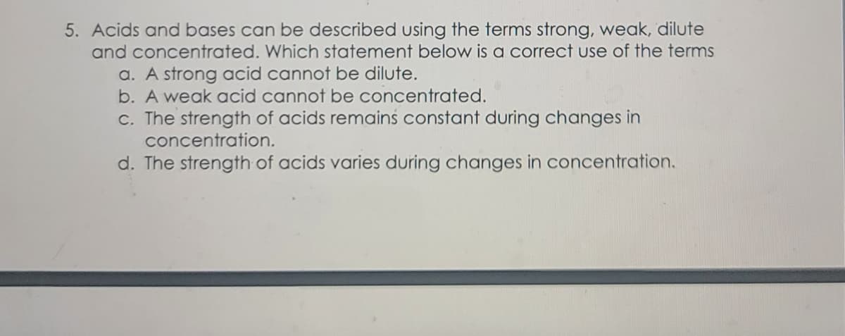 5. Acids and bases can be described using the terms strong, weak, dilute
and concentrated. Which statement below is a correct use of the terms
a. A strong acid cannot be dilute.
b. A weak acid cannot be concentrated.
c. The strength of acids remains constant during changes in
concentration.
d. The strength of acids varies during changes in concentration.
