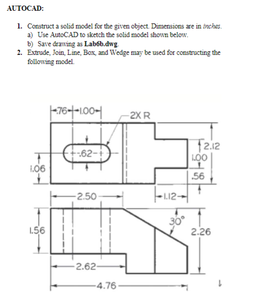 AUTOCAD:
1. Construct a solid model for the given object. Dimensions are in inches.
a) Use AutoCAD to sketch the solid model shown below.
b) Save drawing as Labob.dwg.
2. Extrude, Join, Line, Box, and Wedge may be used for constructing the
following model.
1.06
1.56
1-76--1.00-1
+-62-+
-2.50-
2.62-
-4.76-
-2X R
1.12-
30°
12.12
1.00
L
.56
4
2.26
L