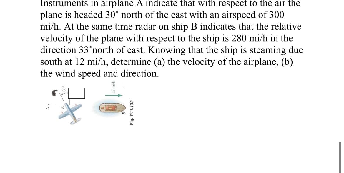 Instruments in airplane A indicate that with respect to the air the
plane is headed 30° north of the east with an airspeed of 300
mi/h. At the same time radar on ship B indicates that the relative
velocity of the plane with respect to the ship is 280 mi/h in the
direction 33 north of east. Knowing that the ship is steaming due
south at 12 mi/h, determine (a) the velocity of the airplane, (b)
the wind speed and direction.
Fig. P11.132