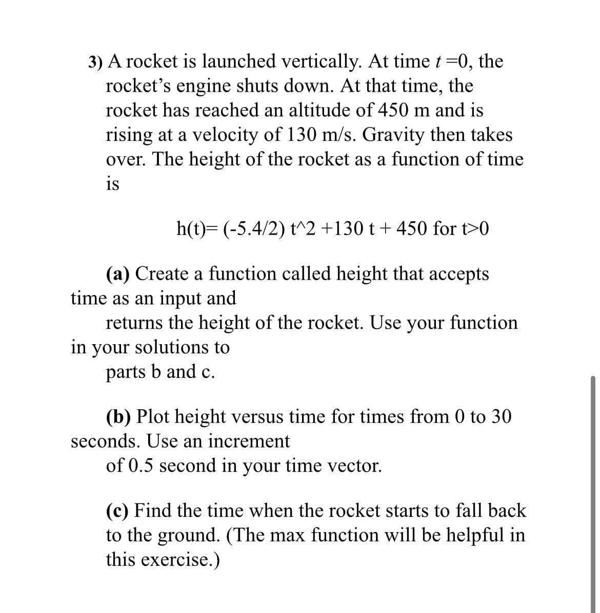 3) A rocket is launched vertically. At time t=0, the
rocket's engine shuts down. At that time, the
rocket has reached an altitude of 450 m and is
rising at a velocity of 130 m/s. Gravity then takes
over. The height of the rocket as a function of time
is
h(t)= (-5.4/2) t^2 +130 t + 450 for t>0
(a) Create a function called height that accepts
time as an input and
returns the height of the rocket. Use your function
in your solutions to
parts b and c.
(b) Plot height versus time for times from 0 to 30
seconds. Use an increment
of 0.5 second in your time vector.
(c) Find the time when the rocket starts to fall back
to the ground. (The max function will be helpful in
this exercise.)