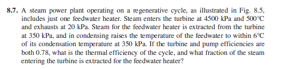 8.7. A steam power plant operating on a regenerative cycle, as illustrated in Fig. 8.5,
includes just one feedwater heater. Steam enters the turbine at 4500 kPa and 500°C
and exhausts at 20 kPa. Steam for the feedwater heater is extracted from the turbine
at 350 kPa, and in condensing raises the temperature of the feedwater to within 6°C
of its condensation temperature at 350 kPa. If the turbine and pump efficiencies are
both 0.78, what is the thermal efficiency of the cycle, and what fraction of the steam
entering the turbine is extracted for the feedwater heater?
