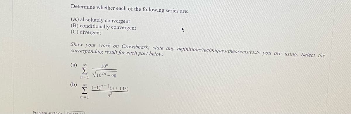 Determine whether each of the following series are:
(A) absolutely convergent
(B) conditionally convergent
(C) divergent
Show your work on Crowdmark; state any definitions/techniques/theorems/tests you are using. Select the
corresponding result for each part below.
(a)
10"
V102n.
98
n=1
(b) о
(-1)"-1(n+ 143)
n=1
Problem #12(a): Soloct u
