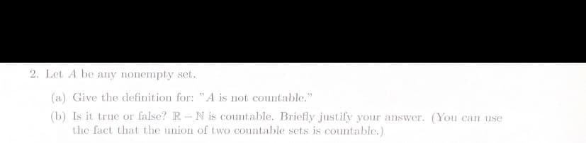 2. Let A be any nonempty set.
(a) Give the definition for: "A is not countable."
(b) Is it true or false? R-N is countable. Briefly justify your answer. (You can use
the fact that the union of two countable sets is countable.)