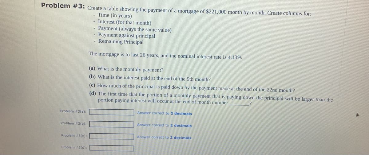 Problem #3: Create a table showing the payment of a mortgage of $221,000 month by month. Create columns for:
- Time (in years)
- Interest (for that month)
Payment (always the same value)
Payment against principal
Remaining Principal
The mortgage is to last 26 years, and the nominal interest rate is 4.13%
Problem #3(a):
Problem #3(b):
Problem #3(c):
Problem #3(d):
(a) What is the monthly payment?
(b) What is the interest paid at the end of the 9th month?
(c) How much of the principal is paid down by the payment made at the end of the 22nd month?
(d) The first time that the portion of a monthly payment that is paying down the principal will be larger than the
portion paying interest will occur at the end of month number
Answer correct to 2 decimals
Answer correct to 2 decimals
Answer correct to 2 decimals