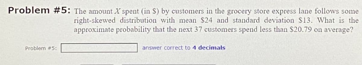 Problem #5: The amount X spent (in $) by customers in the grocery store express lane follows some
right-skewed distribution with mean $24 and standard deviation $13. What is the
approximate probability that the next 37 customers spend less than $20.79 on average?
Problem #5:
answer correct to 4 decimals