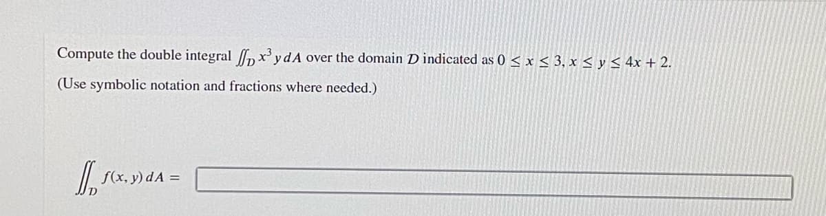 Compute the double integral nx' ydA over the domain D indicated as 0 < x < 3, x < y < 4x +2.
(Use symbolic notation and fractions where needed.)
f(x, y) d A =
