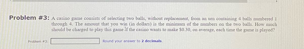 Problem #3: A casino game consists of selecting two balls, without replacement, from an urn containing 4 balls numbered 1
through 4. The amount that you win (in dollars) is the minimum of the numbers on the two balls. How much
should be charged to play this game If the casino wants to make $0.30, on average, each time the game is played?
Problem #3:
Round your answer to 2 decimals.