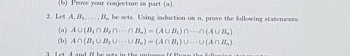 (b) Prove your conjecture in part (a).
2. Let A, B₁,..., B, be sets. Using induction on n. prove the following statements:
(a) AU (B₁n B₂B₁) - (AUB)n-n(AU B₁).
(b) An (B₁UB₂UUB) - (An B₁) u U(An B..).
3. Let A and B he sets in the universe / Prove the foll
