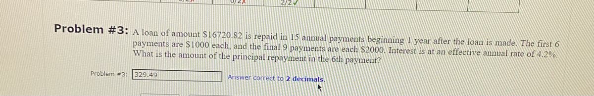 Problem #3: A loan of amount $16720.82 is repaid in 15 annual payments beginning 1 year after the loan is made. The first 6
payments are $1000 each, and the final 9 payments are each $2000. Interest is at an effective annual rate of 4.2%.
What is the amount of the principal repayment in the 6th payment?
Problem #3:
2/2V
329.49
Answer correct to 2 decimals.
A