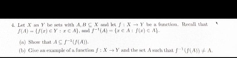 4. Let X an Y be sets with A, B C X and let f: X→Y be a function. Recall that
f(A) = {f(x) EYE A), and f-¹(A) = {re A: f(x) = A}.
(a) Show that A CS-¹(f(A)).
(b) Give an example of a function f : X→ Y and the set A such that f(f(A)) ‡ A.