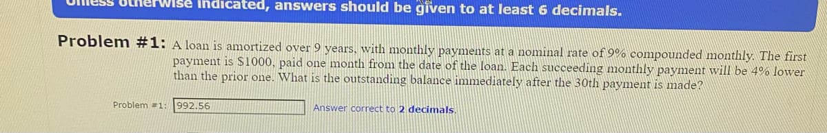 Wise indicated, answers should be given to at least 6 decimals.
Problem #1: A loan is amortized over 9 years, with monthly payments at a nominal rate of 9% compounded monthly. The first
payment is $1000, paid one month from the date of the loan. Each succeeding monthly payment will be 4% lower
than the prior one. What is the outstanding balance immediately after the 30th payment is made?
Problem #1:
992.56
Answer correct to 2 decimals.