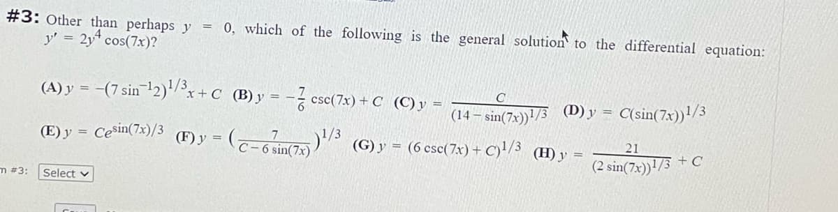 #3: Other than perhaps y
y' = 2y* cos(7x)?
0, which of the following is the general solution to the differential equation:
(A) y = -(7 sin 12)/x+
°x+C (B)y = -- csc(7x) + C (C)y
(14 – sin(7x))!/3 (D)y =
C(sin(7x))!/3
Cesin(7x)/3
1/3
(G) y = (6 csc(7x) + C)'/3 (H) y
(E) y =
(F) y
21
C-6 sin(7x)
(2 sin(7x)) /3 + C
m #3:
Select v

