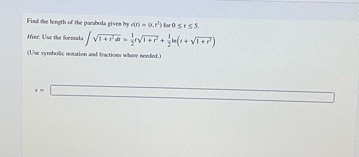 Find the length of the parabola given by c(t) = (t, 1²) for 0 <t < 5.
%3D
Hint: Use the formula VI+i'di = V++(+ Vi+F)
(Use symbolic notation and fractions where needed.)
S =
