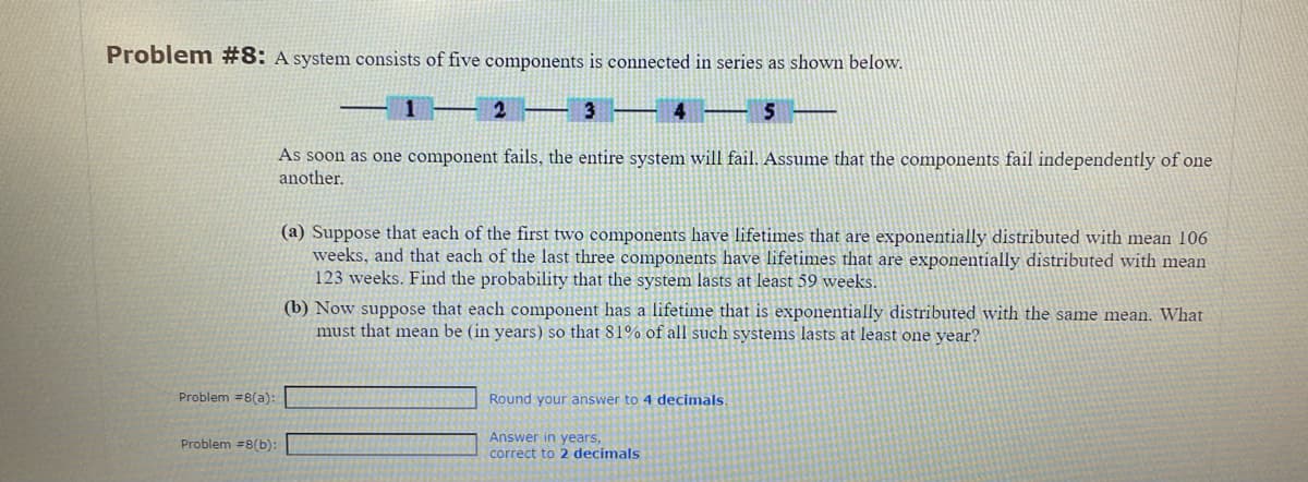 Problem #8: A system consists of five components is connected in series as shown below.
12
3
4 5 ——
As soon as one component fails, the entire system will fail. Assume that the components fail independently of one
another.
Problem #8(a):
Problem #8(b):
(a) Suppose that each of the first two components have lifetimes that are exponentially distributed with mean 106
weeks, and that each of the last three components have lifetimes that are exponentially distributed with mean
123 weeks. Find the probability that the system lasts at least 59 weeks.
(b) Now suppose that each component has a lifetime that is exponentially distributed with the same mean. What
must that mean be (in years) so that 81% of all such systems lasts at least one year?
Round your answer to 4 decimals.
Answer in years,
correct to 2 decimals