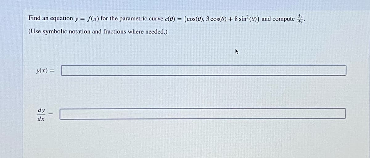 dy
Find an equation y = f(x) for the parametric curve c(0) = (cos(0), 3 cos(0) + 8 sin²(0)) and compute .
(Use symbolic notation and fractions where needed.)
y(x) =
dy
dx
