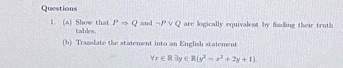 Questions
1. (a) Show that P→ Q and ¬P v Q arc logically equivalent by finding their trnth
tables.
(b) Translate the statement into an English statement
Vr ERIY e R(y – r²+2y + 1).

