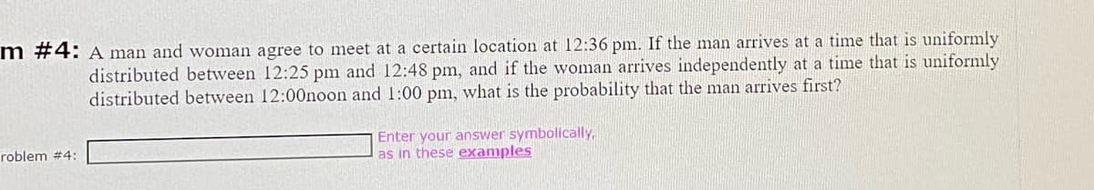m #4: A man and woman agree to meet at a certain location at 12:36 pm. If the man arrives at a time that is uniformly
distributed between 12:25 pm and 12:48 pm, and if the woman arrives independently at a time that is uniformly
distributed between 12:00noon and 1:00 pm, what is the probability that the man arrives first?
roblem #4:
Enter your answer symbolically,
as in these examples