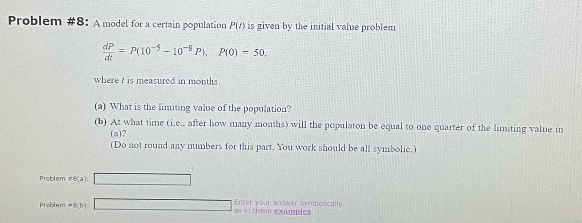 Problem #8: A model for a certain population P(t) is given by the initial value problem
dP P(105-10-8 P), P(0) = 50,
dt
Problem #8(a):
Problem #8(b):
where t is measured in months.
(a) What is the limiting value of the population?
(b) At what time (i.e., after how many months) will the populaton be equal to one quarter of the limiting value in
(a)?
(Do not round any numbers for this part. You work should be all symbolic.)
Enter your answer symbolically.
as in these examples