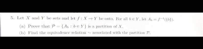 5. Let X and Y be sets and let f: X→Y be onto. For all be Y, let Abf-¹({b}).
=
(a) Prove that P = {A, be Y} is a partition of X.
(b) Find the equivalence relation
associated with the partition P.