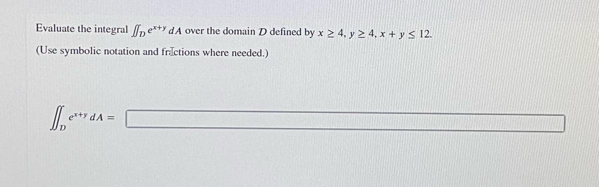 Evaluate the integral n ex+y dA over the domain D defined by x > 4, y > 4, x + y < 12.
(Use symbolic notation and fractions where needed.)
er+y dA =
