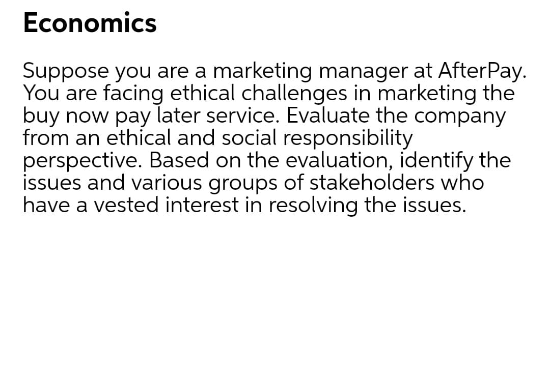 Economics
Suppose you are a marketing manager at AfterPay.
You are facing ethical challenges in marketing the
buy now pay later service. Evaluate the company
from an ethical and social responsibility
perspective. Based on the evaluation, identify the
issues and various groups of stakeholders who
have a vested interest in resolving the issues.
