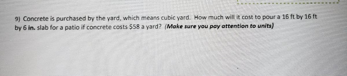 9) Concrete is purchased by the yard, which means cubic yard. How much will it cost to pour a 16 ft by 16 ft
by 6 in. slab for a patio if concrete costs $58 a yard? (Make sure you pay attention to units)
