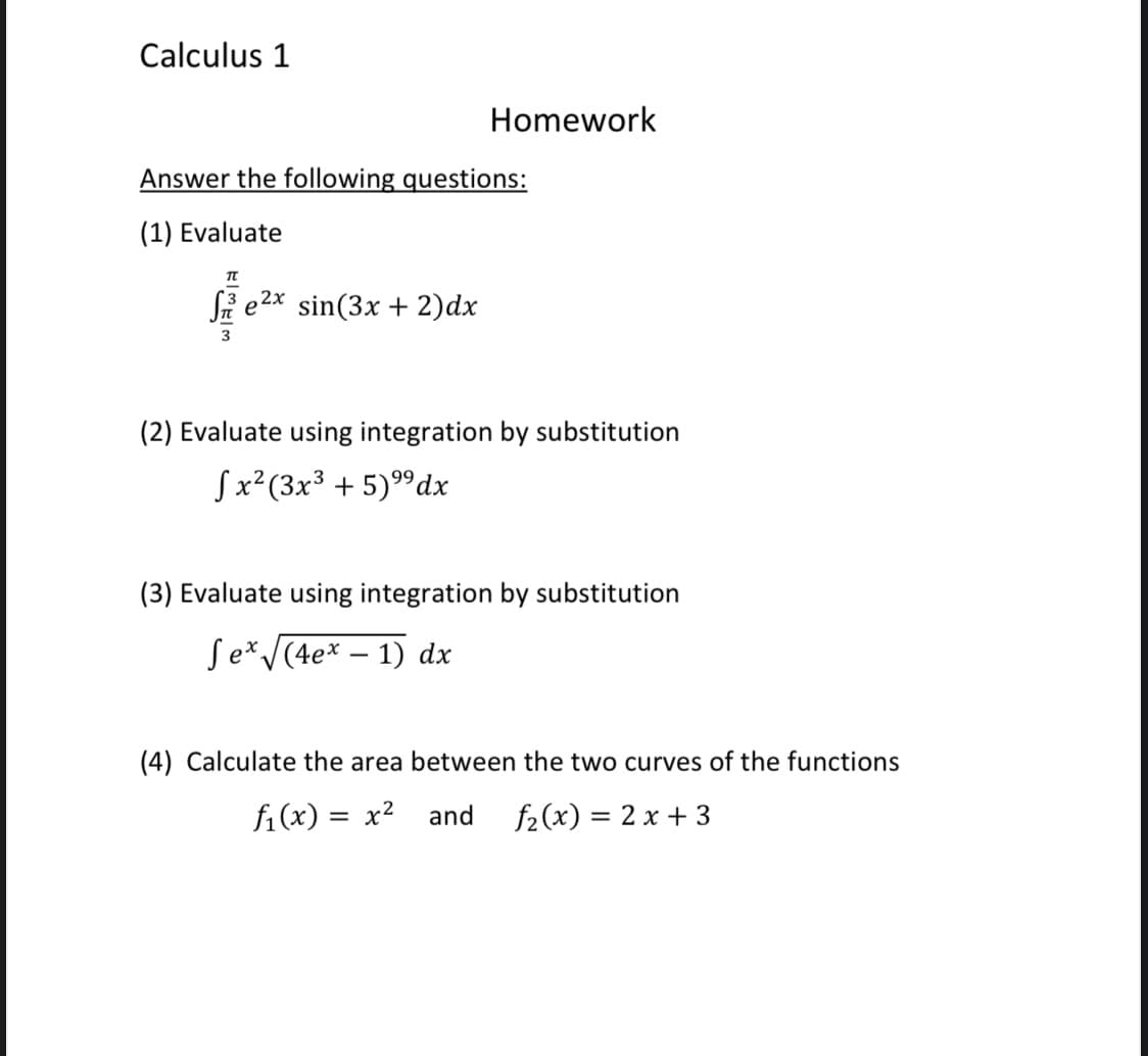 Calculus 1
Homework
Answer the following questions:
(1) Evaluate
Si e2x sin(3x + 2)dx
(2) Evaluate using integration by substitution
Sx²(3x3 + 5)9dx
(3) Evaluate using integration by substitution
Se*v(4e* – 1) dx
(4) Calculate the area between the two curves of the functions
fi(x) = x2
and
f2(x) = 2 x + 3
%3D
