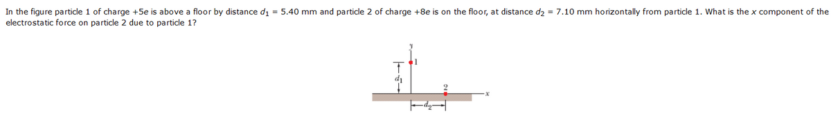 In the figure particle 1 of charge +5e is above a floor by distance di = 5.40 mm and particle 2 of charge +8e is on the floor, at distance d2 = 7.10 mm horizontally from particle 1. What is the x component of the
electrostatic force on particle 2 due to particle 1?
