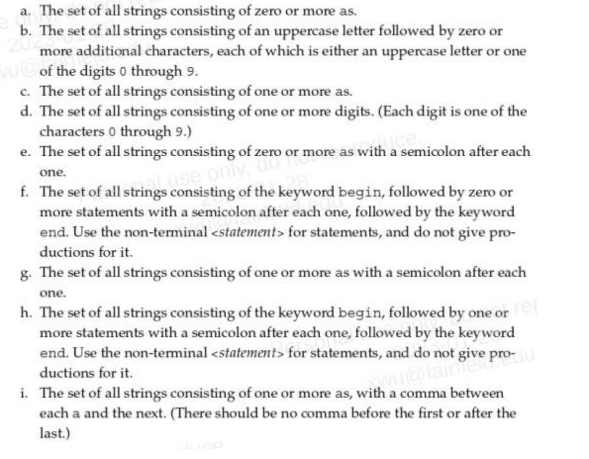 a. The set of all strings consisting of zero or more as.
b. The set of all strings consisting of an uppercase letter followed by zero or
more additional characters, each of which is either an uppercase letter or one
of the digits 0 through 9.
c. The set of all strings consisting of one or more as.
d. The set of all strings consisting of one or more digits. (Each digit is one of the
characters 0 through 9.)
e. The set of all strings consisting of zero or more as with a semicolon after each
one.
f.
use only
The set of all strings consisting of the keyword begin, followed by zero or
more statements with a semicolon after each one, followed by the keyword
end. Use the non-terminal <statement> for statements, and do not give pro-
ductions for it.
g. The set of all strings consisting of one or more as with a semicolon after each
one.
h. The set of all strings consisting of the keyword begin, followed by one or ref
more statements with a semicolon after each one, followed by the keyword
end. Use the non-terminal <statement> for statements, and do not give pro-
ductions for it.
wu@fainiert
i. The set of all strings consisting of one or more as, with a comma between
each a and the next. (There should be no comma before the first or after the
last.)