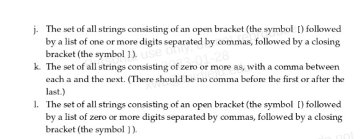 j. The set of all strings consisting of an open bracket (the symbol [) followed
by a list of one or more digits separated by commas, followed by a closing
bracket (the symbol ]). use of
k. The set of all strings consisting of zero or more as, with a comma between
each a and the next. (There should be no comma before the first or after the
last.)
1. The set of all strings consisting of an open bracket (the symbol [) followed
by a list of zero or more digits separated by commas, followed by a closing
bracket (the symbol ]).