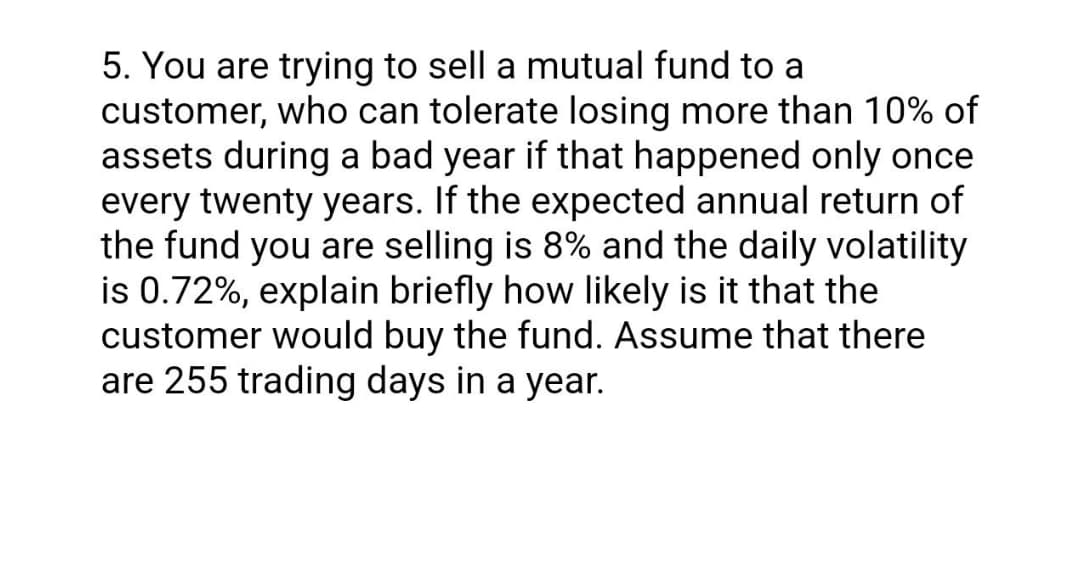 5. You are trying to sell a mutual fund to a
customer, who can tolerate losing more than 10% of
assets during a bad year if that happened only once
every twenty years. If the expected annual return of
the fund you are selling is 8% and the daily volatility
is 0.72%, explain briefly how likely is it that the
customer would buy the fund. Assume that there
are 255 trading days in a year.
