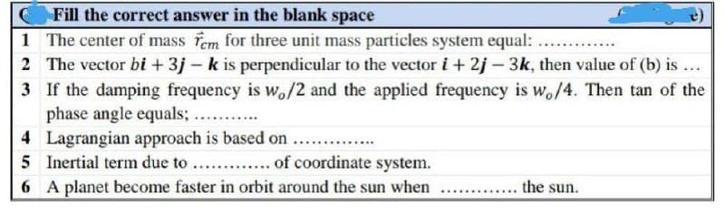 C
Fill the correct answer in the blank space
1 The center of mass fem for three unit mass particles system equal: ...
2 The vector bi + 3j - k is perpendicular to the vector i + 2j-3k, then value of (b) is
***
3
If the damping frequency is wo/2 and the applied frequency is wo/4. Then tan of the
phase angle equals; ....
4
Lagrangian approach is based on
5 Inertial term due to ............. of coordinate system.
6 A planet become faster in orbit around the sun when the sun.