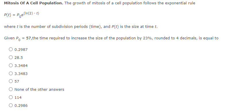 Mitosis Of A Cell Population. The growth of mitosis of a cell population follows the exponential rule
P(t) = P,e(In(2) · t)
where t is the number of subdivision periods (time), and P(t) is the size at time t.
Given Po = 57,the time required to increase the size of the population by 23%, rounded to 4 decimals, is equal to
O 0.2987
28.5
O 3.3484
3.3483
57
O None of the other answers
O 114
0.2986
