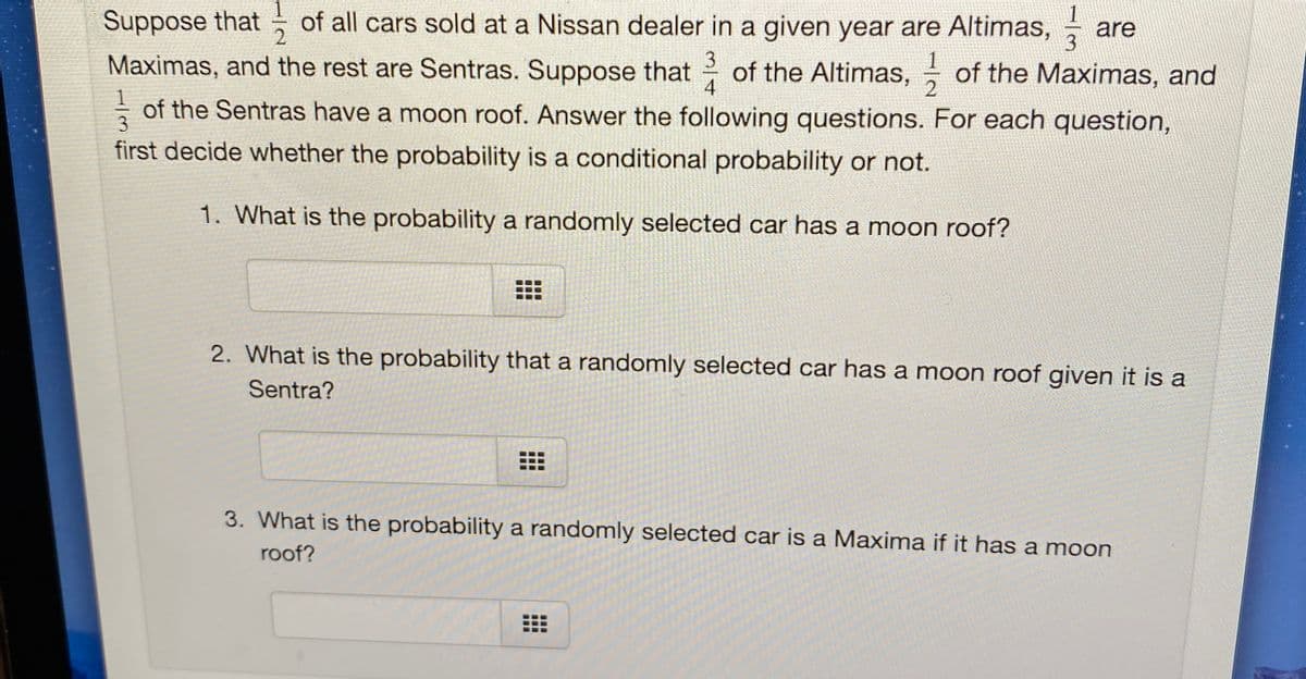 Suppose that of all cars sold at a Nissan dealer in a given year are Altimas,
are
Maximas, and the rest are Sentras. Suppose that
of the Altimas, of the Maximas, and
4
3
of the Sentras have a moon roof. Answer the following questions. For each question,
3.
first decide whether the probability is a conditional probability or not.
1. What is the probability a randomly selected car has a moon roof?
2. What is the probability that a randomly selected car has a moon roof given it is a
Sentra?
3. What is the probability a randomly selected car is a Maxima if it has a moon
roof?
..
...
...
